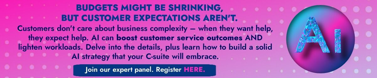 Banner that says: BUDGETS MIGHT BE SHRINKING,  BUT CUSTOMER EXPECTATIONS AREN'T. Customers don't care about business complexity – when they want help, they expect help. AI can boost customer service outcomes AND lighten workloads. Delve into the details, plus learn how to build a solid AI strategy that your C-suite will embrace.   Join our expert panel. Register HERE. 