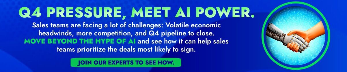 Banner that says: Q4 PRESSURE, MEET AI POWER. Sales teams are facing a lot of challenges: Volatile economic headwinds, more competition, and Q4 pipeline to close.  MOVE BEYOND THE HYPE OF AI and see how it can help sales teams prioritize the deals most likely to sign. Join our expert panel to see how. 